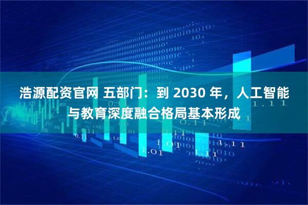 浩源配资官网 五部门：到 2030 年，人工智能与教育深度融合格局基本形成
