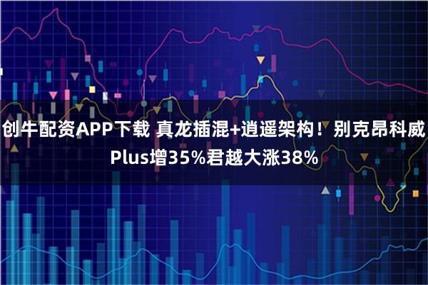 创牛配资APP下载 真龙插混+逍遥架构！别克昂科威Plus增35%君越大涨38%