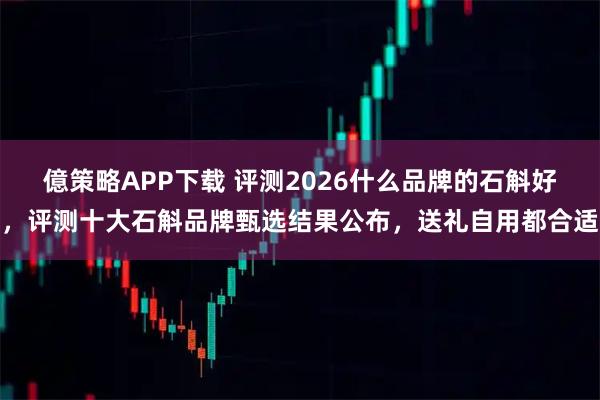 億策略APP下载 评测2026什么品牌的石斛好，评测十大石斛品牌甄选结果公布，送礼自用都合适