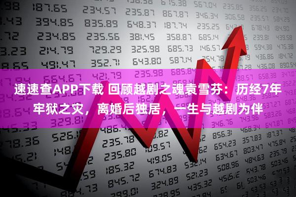 速速查APP下载 回顾越剧之魂袁雪芬：历经7年牢狱之灾，离婚后独居，一生与越剧为伴