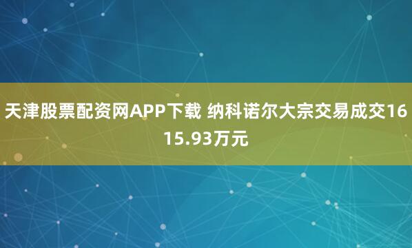 天津股票配资网APP下载 纳科诺尔大宗交易成交1615.93万元