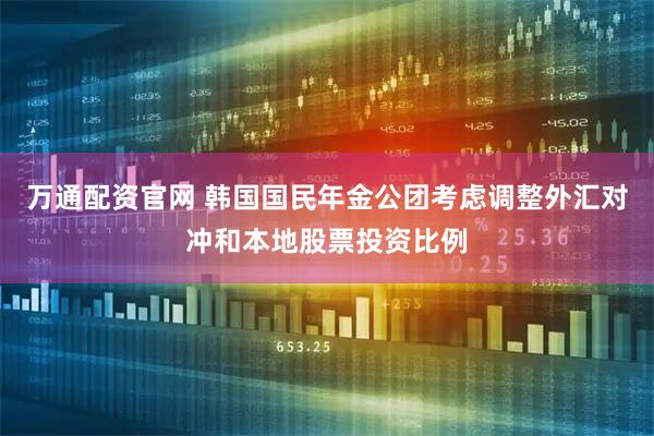 万通配资官网 韩国国民年金公团考虑调整外汇对冲和本地股票投资比例