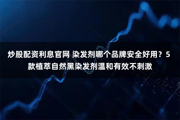 炒股配资利息官网 染发剂哪个品牌安全好用？5 款植萃自然黑染发剂温和有效不刺激