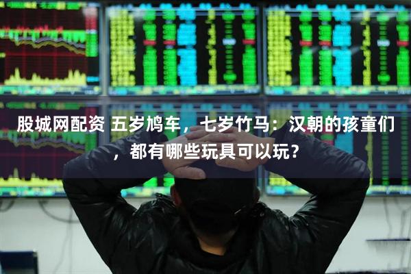 股城网配资 五岁鸠车，七岁竹马：汉朝的孩童们，都有哪些玩具可以玩？