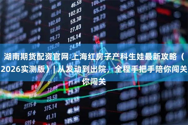 湖南期货配资官网 上海红房子产科生娃最新攻略（2026实测版）| 从发动到出院，全程手把手陪你闯关