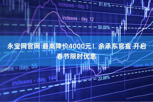 永宝网官网 最高降价4000元！余承东官宣 开启春节限时优惠