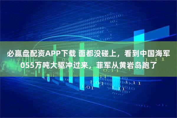 必赢盘配资APP下载 面都没碰上，看到中国海军055万吨大驱冲过来，菲军从黄岩岛跑了