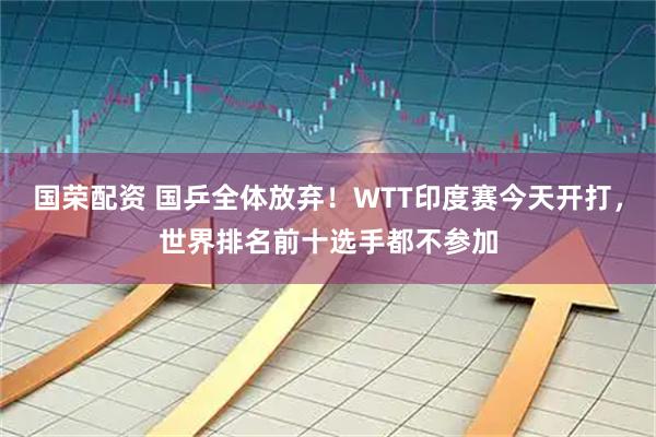 国荣配资 国乒全体放弃！WTT印度赛今天开打，世界排名前十选手都不参加