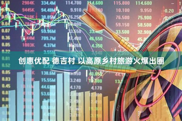 创惠优配 德吉村 以高原乡村旅游火爆出圈